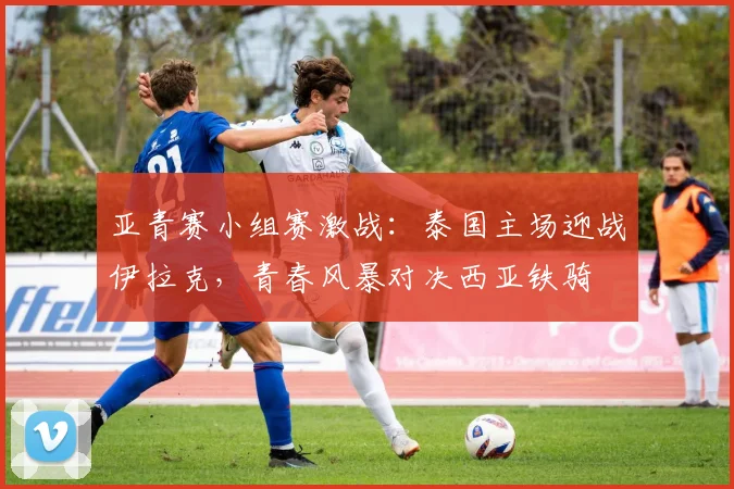亚青赛小组赛激战：泰国主场迎战伊拉克，青春风暴对决西亚铁骑