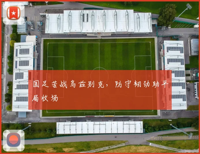 国足苦战乌兹别克，防守韧劲助平局收场