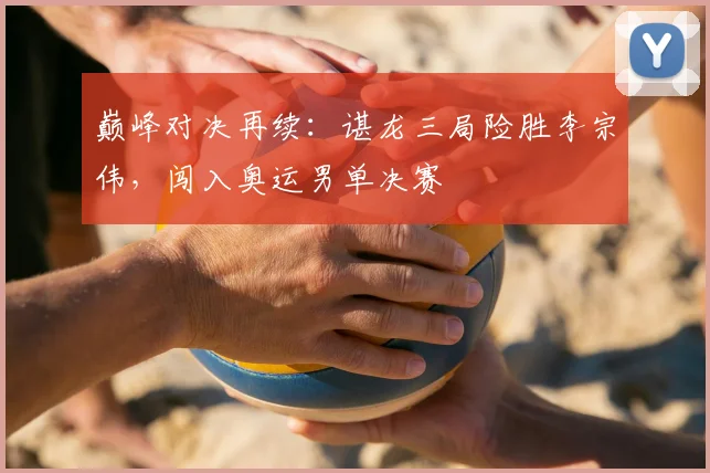 巅峰对决再续：谌龙三局险胜李宗伟，闯入奥运男单决赛