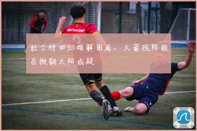 杜兰特回归难解困局，火箭残阵能否掀翻太阳成疑