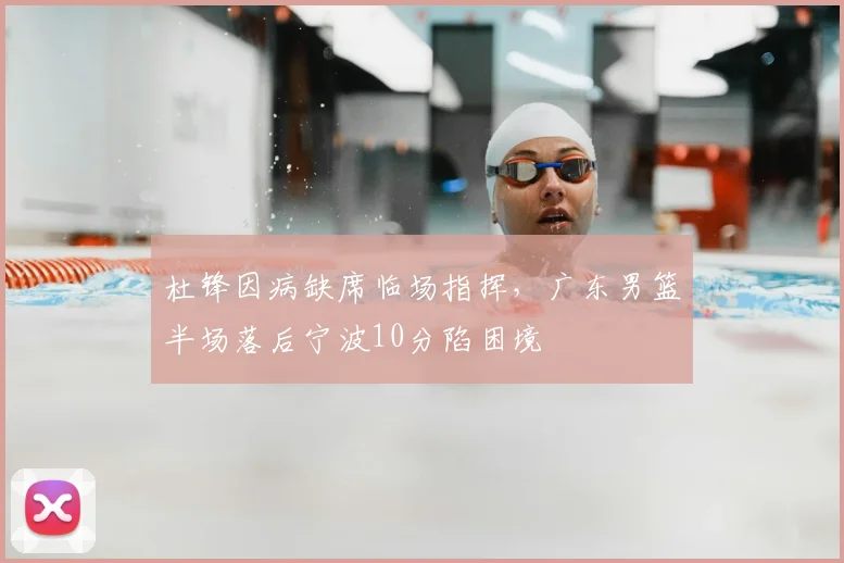 杜锋因病缺席临场指挥,广东男篮半场落后宁波10分陷困境