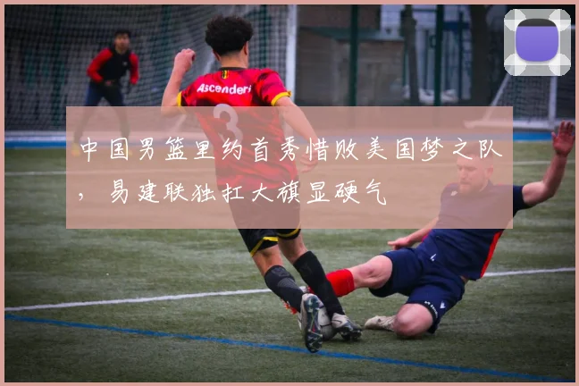 中国男篮里约首秀惜败美国梦之队，易建联独扛大旗显硬气