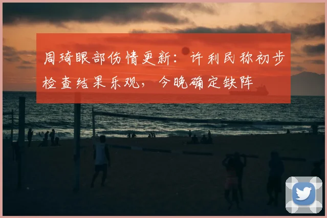 周琦眼部伤情更新:许利民称初步检查结果乐观,今晚确定缺阵