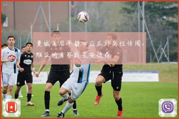 曼城高层平静回应瓜帅离任传闻，维亚纳考察新星安德森