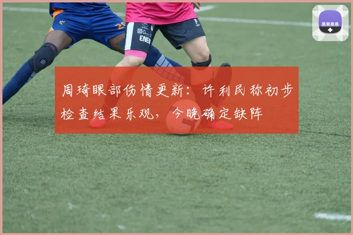 周琦眼部伤情更新:许利民称初步检查结果乐观,今晚确定缺阵