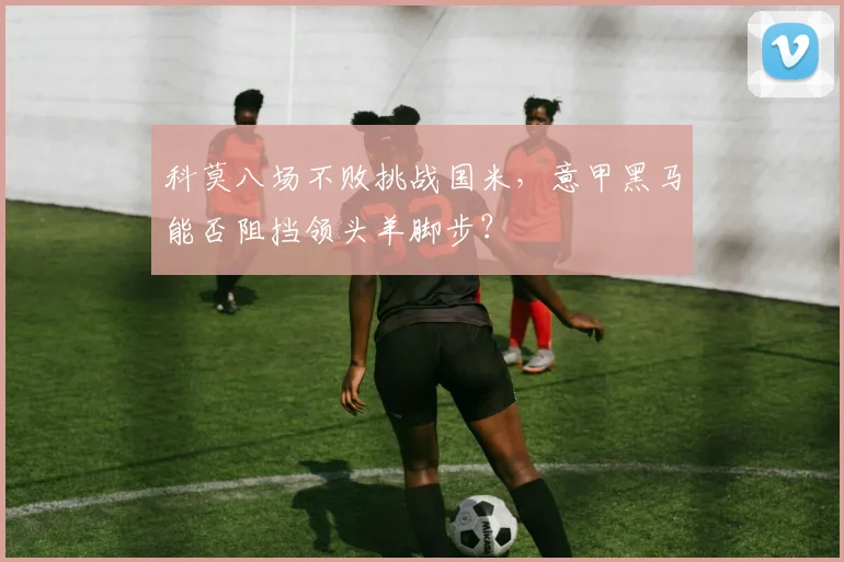 科莫八场不败挑战国米，意甲黑马能否阻挡领头羊脚步？