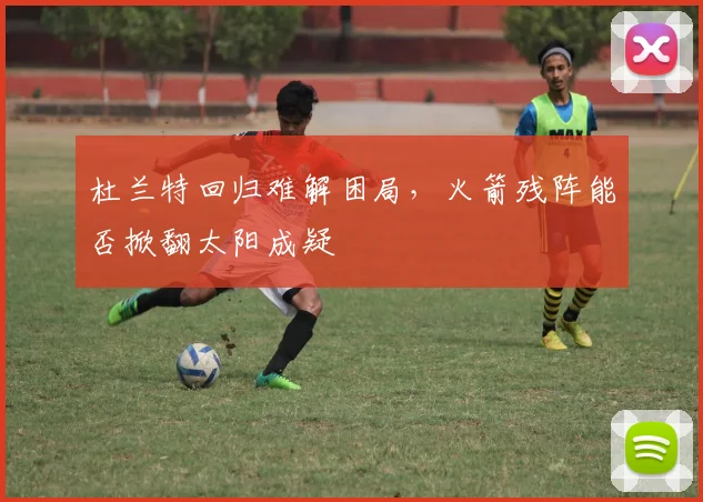 杜兰特回归难解困局，火箭残阵能否掀翻太阳成疑